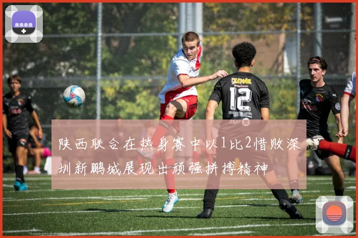 陕西联合在热身赛中以1比2惜败深圳新鹏城展现出顽强拼搏精神