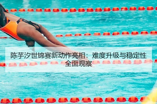 陈芋汐世锦赛新动作亮相：难度升级与稳定性全面观察