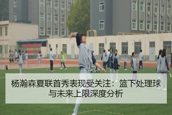 杨瀚森夏联首秀表现受关注：篮下处理球与未来上限深度分析