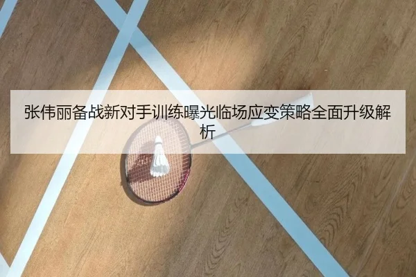 张伟丽备战新对手训练曝光临场应变策略全面升级解析