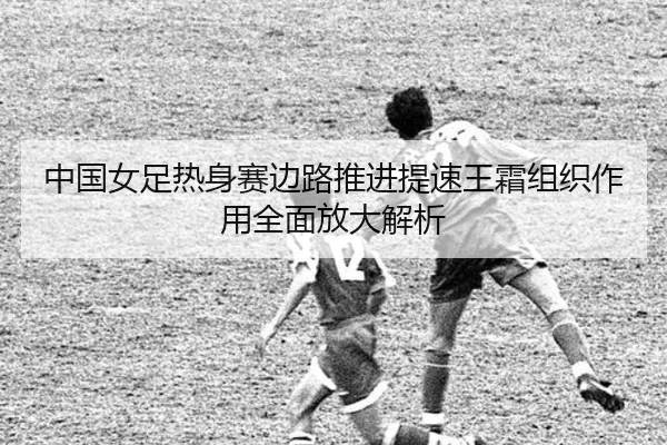 中国女足热身赛边路推进提速王霜组织作用全面放大解析