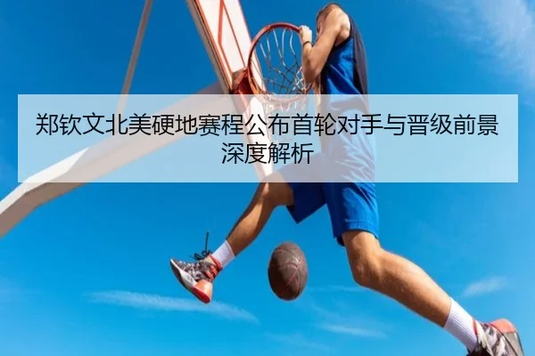 郑钦文北美硬地赛程公布首轮对手与晋级前景深度解析