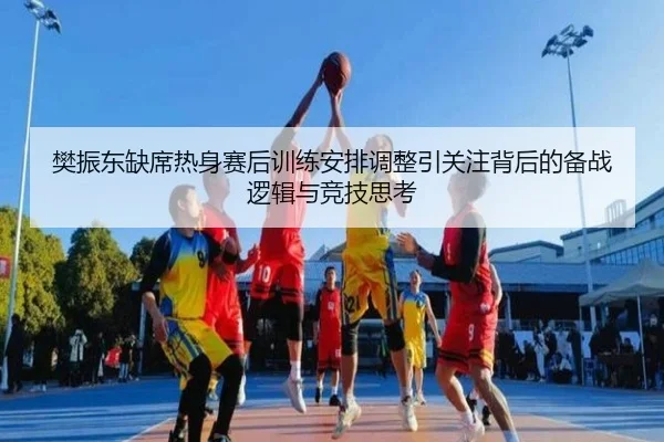樊振东缺席热身赛后训练安排调整引关注背后的备战逻辑与竞技思考
