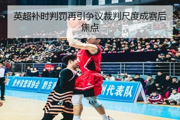 英超补时判罚再引争议裁判尺度成赛后焦点