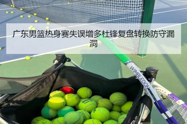 广东男篮热身赛失误增多杜锋复盘转换防守漏洞