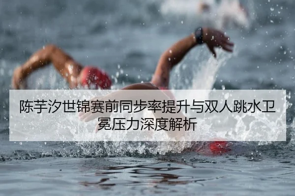 陈芋汐世锦赛前同步率提升与双人跳水卫冕压力深度解析