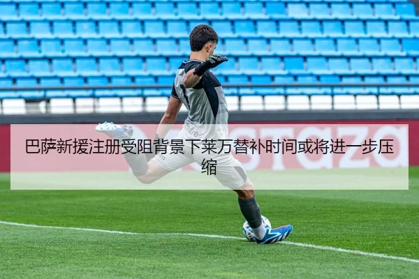 巴萨新援注册受阻背景下莱万替补时间或将进一步压缩